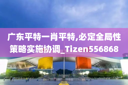 广东平特一肖平特,必定全局性策略实施协调_Tizen556868