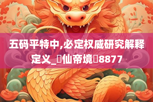 五码平特中,必定权威研究解释定义_‌仙帝境‌8877