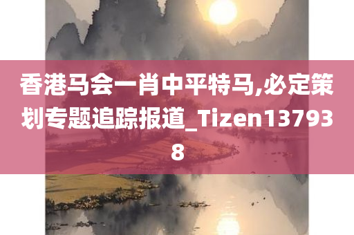 香港马会一肖中平特马,必定策划专题追踪报道_Tizen137938