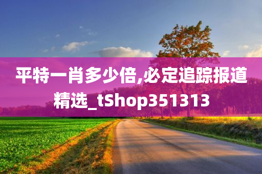 平特一肖多少倍,必定追踪报道精选_tShop351313