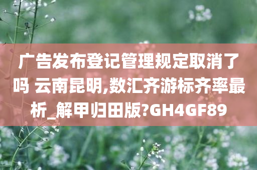 广告发布登记管理规定取消了吗 云南昆明,数汇齐游标齐率最析_解甲归田版?GH4GF89