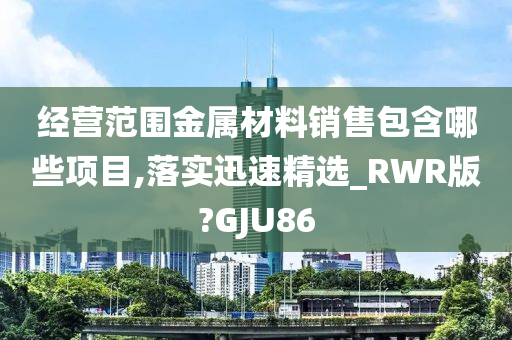 经营范围金属材料销售包含哪些项目,落实迅速精选_RWR版?GJU86