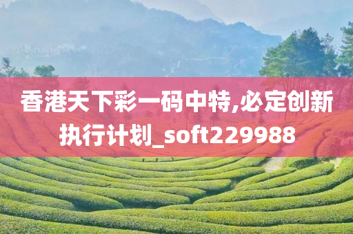 香港天下彩一码中特,必定创新执行计划_soft229988