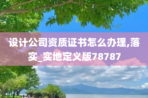 设计公司资质证书怎么办理,落实_实地定义版78787