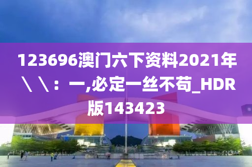 123696澳门六下资料2021年＼＼：一,必定一丝不苟_HDR版143423