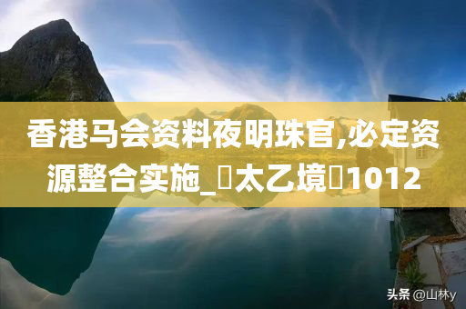 香港马会资料夜明珠官,必定资源整合实施_‌太乙境‌1012