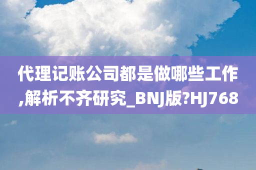 代理记账公司都是做哪些工作,解析不齐研究_BNJ版?HJ768