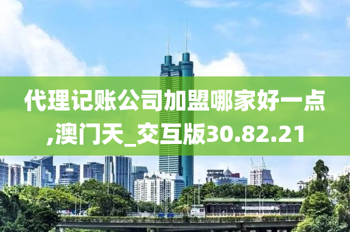 代理记账公司加盟哪家好一点,澳门天_交互版30.82.21