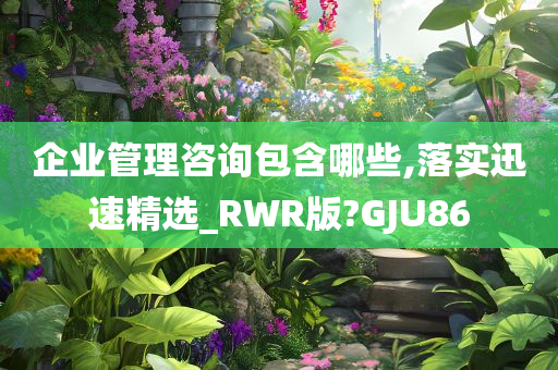 企业管理咨询包含哪些,落实迅速精选_RWR版?GJU86