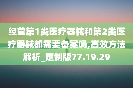 经营第1类医疗器械和第2类医疗器械都需要备案吗,高效方法解析_定制版77.19.29