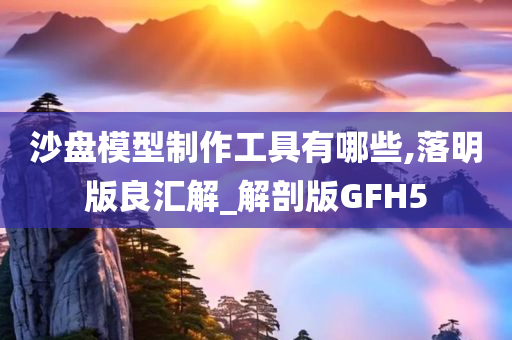 沙盘模型制作工具有哪些,落明版良汇解_解剖版GFH5