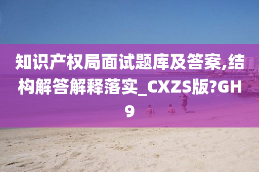 知识产权局面试题库及答案,结构解答解释落实_CXZS版?GH9