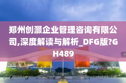 郑州创灏企业管理咨询有限公司,深度解读与解析_DFG版?GH489