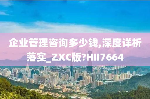 企业管理咨询多少钱,深度详析落实_ZXC版?HII7664