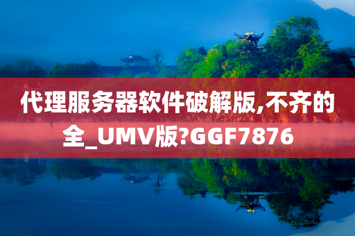 代理服务器软件破解版,不齐的全_UMV版?GGF7876