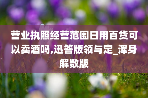 营业执照经营范围日用百货可以卖酒吗,迅答版领与定_浑身解数版