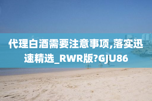 代理白酒需要注意事项,落实迅速精选_RWR版?GJU86