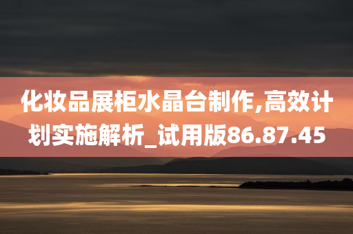 化妆品展柜水晶台制作,高效计划实施解析_试用版86.87.45