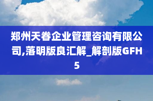 郑州天眷企业管理咨询有限公司,落明版良汇解_解剖版GFH5