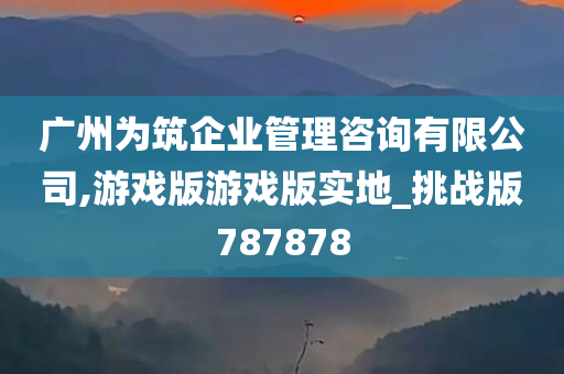 广州为筑企业管理咨询有限公司,游戏版游戏版实地_挑战版787878