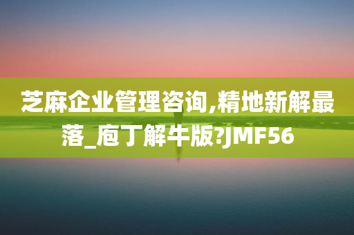 芝麻企业管理咨询,精地新解最落_庖丁解牛版?JMF56