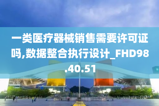 一类医疗器械销售需要许可证吗,数据整合执行设计_FHD98.40.51