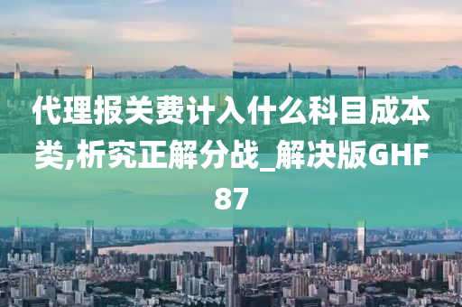 代理报关费计入什么科目成本类,析究正解分战_解决版GHF87