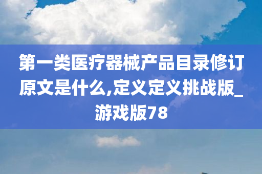 第一类医疗器械产品目录修订原文是什么,定义定义挑战版_游戏版78