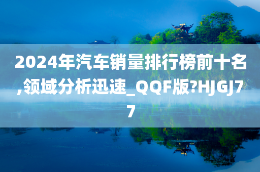 2024年汽车销量排行榜前十名,领域分析迅速_QQF版?HJGJ77