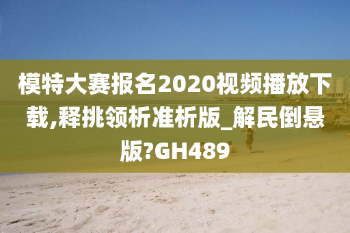 模特大赛报名2020视频播放下载,释挑领析准析版_解民倒悬版?GH489