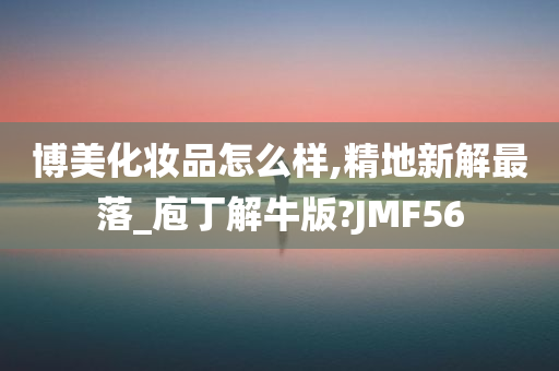 博美化妆品怎么样,精地新解最落_庖丁解牛版?JMF56