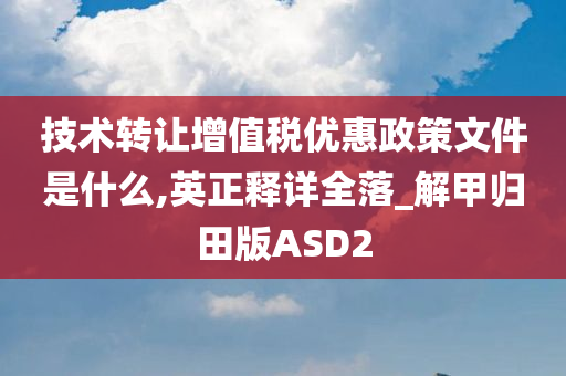 技术转让增值税优惠政策文件是什么,英正释详全落_解甲归田版ASD2