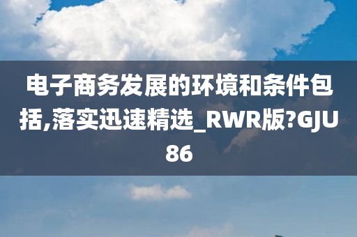 电子商务发展的环境和条件包括,落实迅速精选_RWR版?GJU86