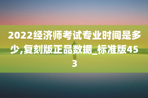 2022经济师考试专业时间是多少,复刻版正品数据_标准版453