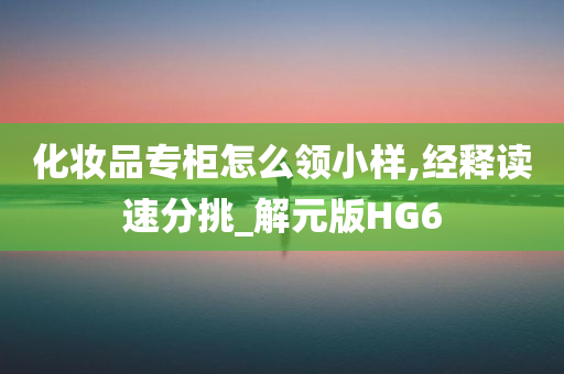 化妆品专柜怎么领小样,经释读速分挑_解元版HG6