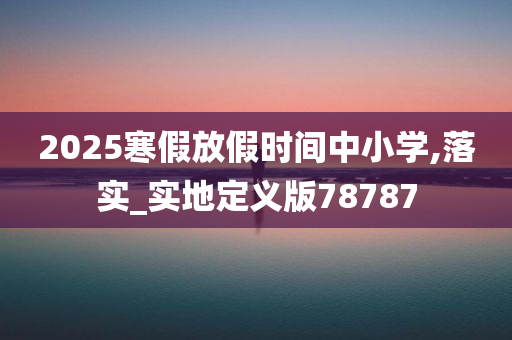 2025寒假放假时间中小学,落实_实地定义版78787