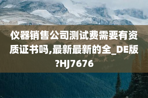 仪器销售公司测试费需要有资质证书吗,最新最新的全_DE版?HJ7676