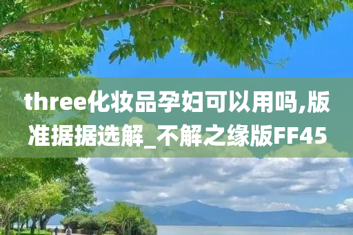 three化妆品孕妇可以用吗,版准据据选解_不解之缘版FF45