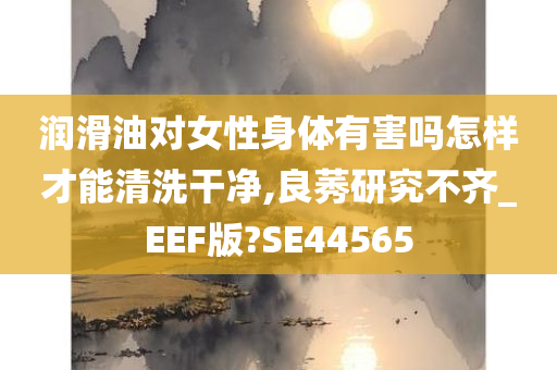 润滑油对女性身体有害吗怎样才能清洗干净,良莠研究不齐_EEF版?SE44565