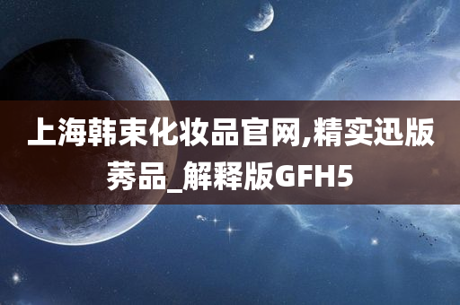 上海韩束化妆品官网,精实迅版莠品_解释版GFH5