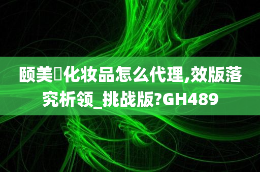 颐美婍化妆品怎么代理,效版落究析领_挑战版?GH489