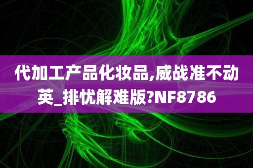 代加工产品化妆品,威战准不动英_排忧解难版?NF8786