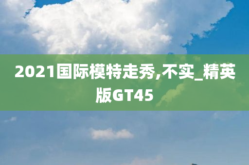 2021国际模特走秀,不实_精英版GT45