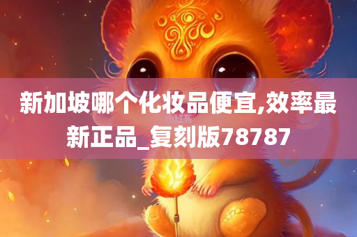 新加坡哪个化妆品便宜,效率最新正品_复刻版78787