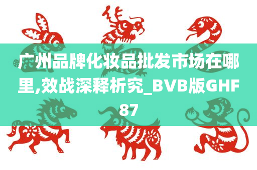 广州品牌化妆品批发市场在哪里,效战深释析究_BVB版GHF87