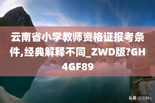 云南省小学教师资格证报考条件,经典解释不同_ZWD版?GH4GF89