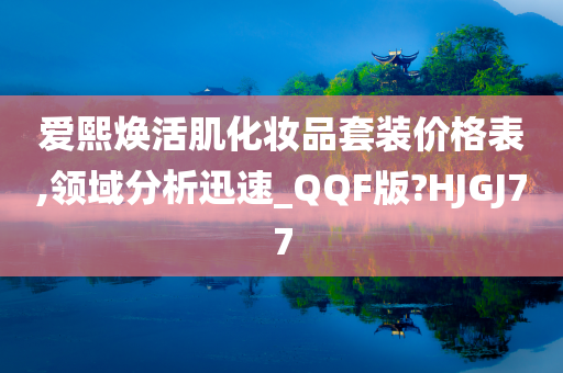 爱熙焕活肌化妆品套装价格表,领域分析迅速_QQF版?HJGJ77