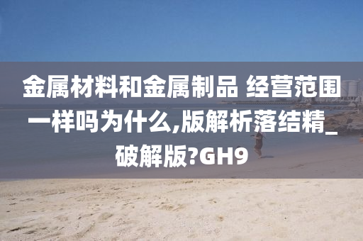 金属材料和金属制品 经营范围一样吗为什么,版解析落结精_破解版?GH9