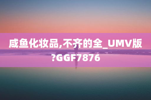 咸鱼化妆品,不齐的全_UMV版?GGF7876