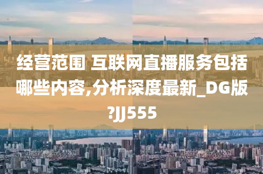 经营范围 互联网直播服务包括哪些内容,分析深度最新_DG版?JJ555